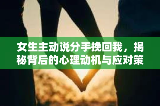 女生主动说分手挽回我,揭秘背后的心理动机与应对策略 女生主动说分手挽回我,揭秘背后的心理动机与应对策略