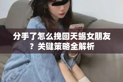 分手了怎么挽回天蝎女朋友?关键策略全解析 分手了怎么挽回天蝎女朋友?关键策略全解析