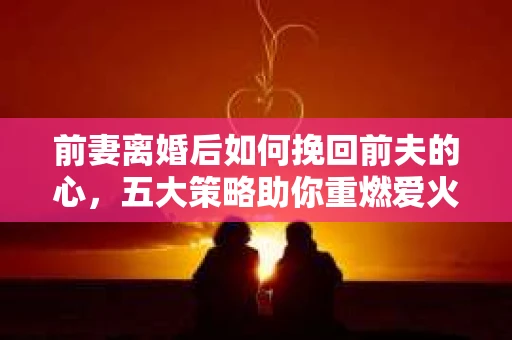 前妻离婚后如何挽回前夫的心，五大策略助你重燃爱火