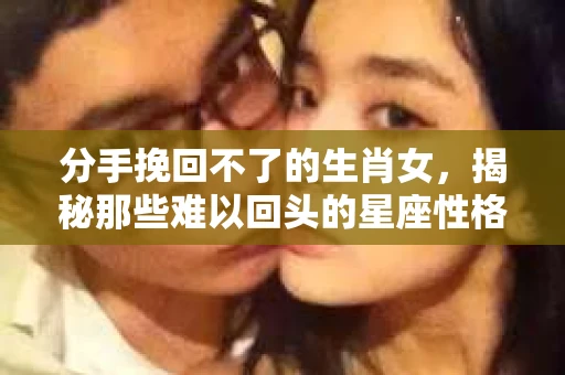 分手挽回不了的生肖女,揭秘那些难以回头的星座性格 分手挽回不了的生肖女,揭秘那些难以回头的星座性格