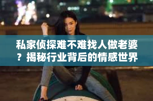 私家侦探难不难找人做老婆?揭秘行业背后的情感世界 私家侦探难不难找人做老婆?揭秘行业背后的情感世界