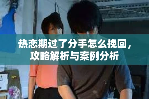 热恋期过了分手怎么挽回，攻略解析与案例分析