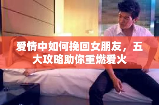 爱情中如何挽回女朋友，五大攻略助你重燃爱火