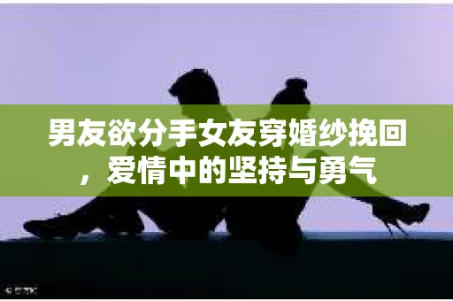 男友欲分手女友穿婚纱挽回，爱情中的坚持与勇气