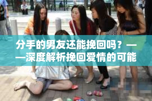分手的男友还能挽回吗？——深度解析挽回爱情的可能性