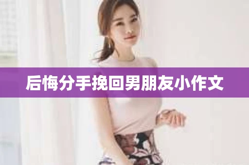 后悔分手挽回男朋友小作文 后悔分手挽回男朋友小作文