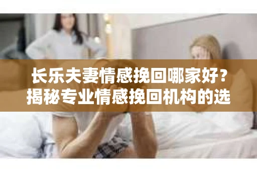 长乐夫妻情感挽回哪家好？揭秘专业情感挽回机构的选择标准