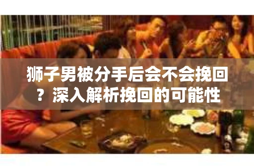 狮子男被分手后会不会挽回？深入解析挽回的可能性