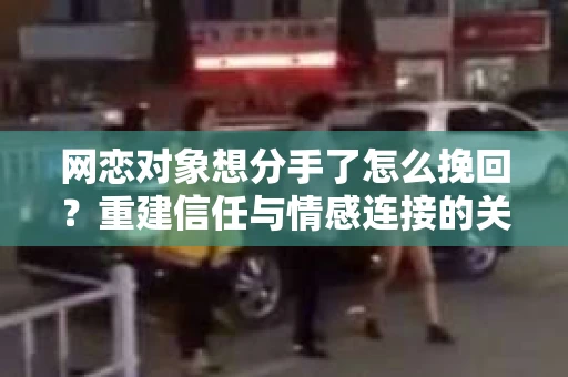 网恋对象想分手了怎么挽回？重建信任与情感连接的关键步骤