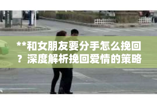 **和女朋友要分手怎么挽回？深度解析挽回爱情的策略**