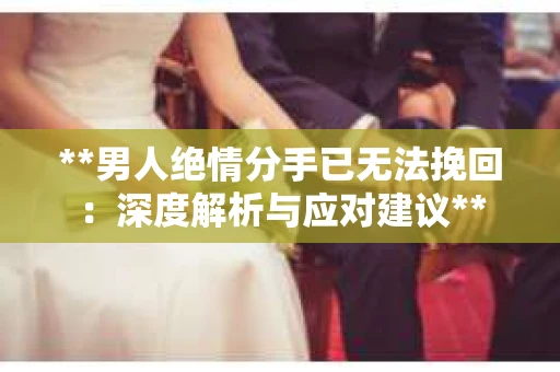 **男人绝情分手已无法挽回：深度解析与应对建议**