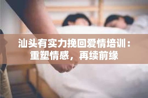 汕头有实力挽回爱情培训：重塑情感，再续前缘