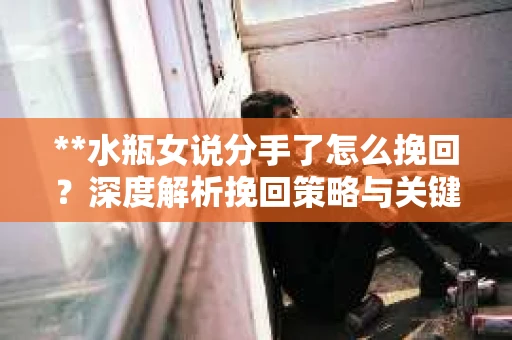**水瓶女说分手了怎么挽回？深度解析挽回策略与关键步骤**