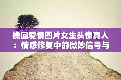 挽回爱情图片女生头像真人：情感修复中的微妙信号与深层沟通