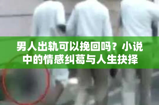 男人出轨可以挽回吗？小说中的情感纠葛与人生抉择