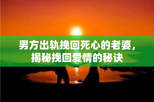 男方出轨挽回死心的老婆，揭秘挽回爱情的秘诀