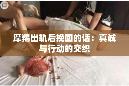摩羯出轨后挽回的话：真诚与行动的交织