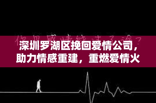 深圳罗湖区挽回爱情公司，助力情感重建，重燃爱情火花