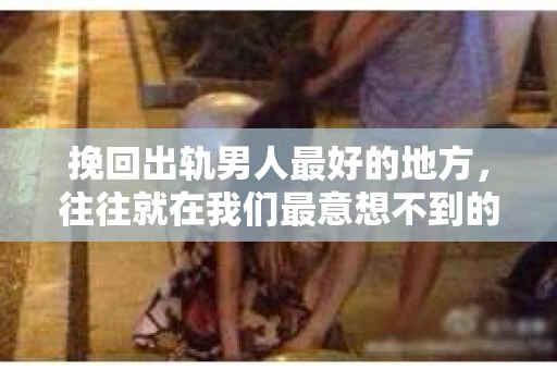 挽回出轨男人最好的地方，往往就在我们最意想不到的地方。每个人都有自己的故事，而婚姻中的不忠，无疑是其中最痛苦的一章。那么，究竟在哪里，我们才能找到挽回出轨男人的最佳途径呢？今天，就让我们一起来探讨这个问题。