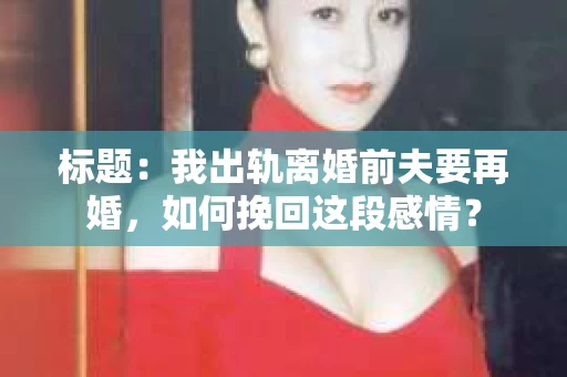 标题：我出轨离婚前夫要再婚，如何挽回这段感情？