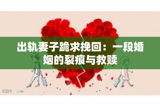 出轨妻子跪求挽回：一段婚姻的裂痕与救赎