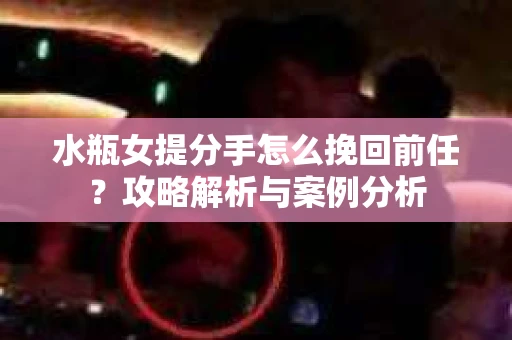 水瓶女提分手怎么挽回前任？攻略解析与案例分析