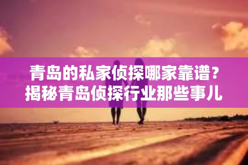 青岛的私家侦探哪家靠谱？揭秘青岛侦探行业那些事儿