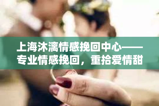 上海沐漓情感挽回中心——专业情感挽回，重拾爱情甜蜜
