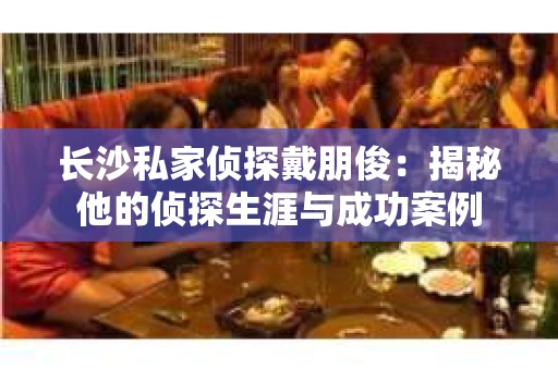 长沙私家侦探戴朋俊：揭秘他的侦探生涯与成功案例