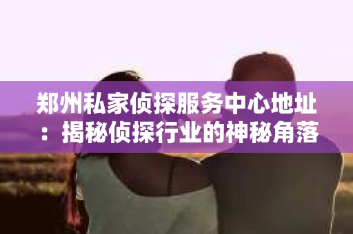 郑州私家侦探服务中心地址：揭秘侦探行业的神秘角落
