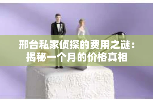 邢台私家侦探的费用之谜：揭秘一个月的价格真相