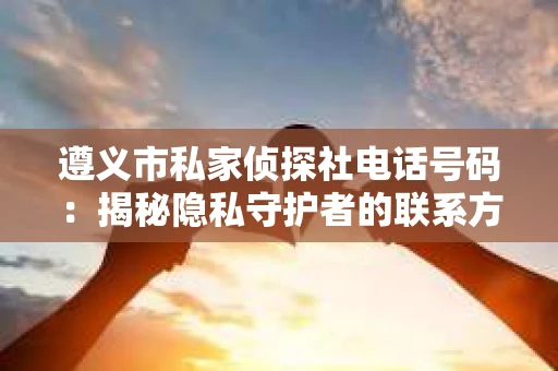 遵义市私家侦探社电话号码：揭秘隐私守护者的联系方式