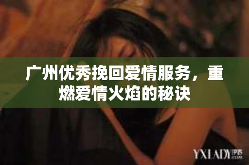 广州优秀挽回爱情服务，重燃爱情火焰的秘诀