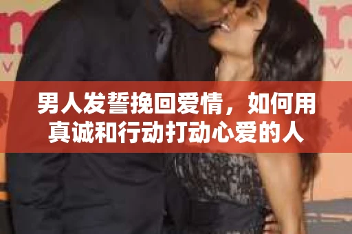 男人发誓挽回爱情，如何用真诚和行动打动心爱的人