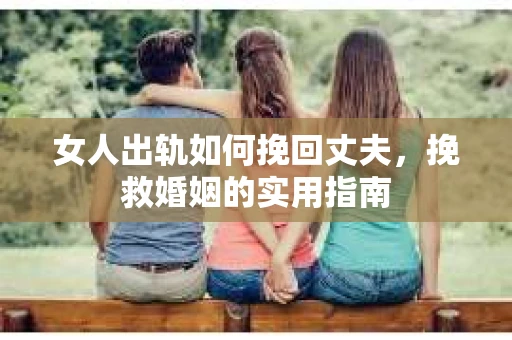 女人出轨如何挽回丈夫，挽救婚姻的实用指南