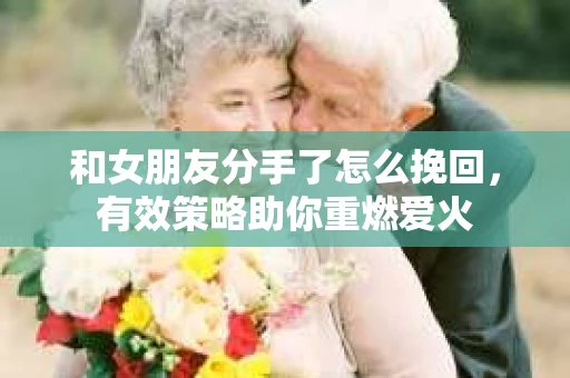 和女朋友分手了怎么挽回，有效策略助你重燃爱火