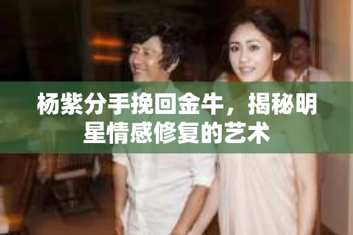 杨紫分手挽回金牛，揭秘明星情感修复的艺术
