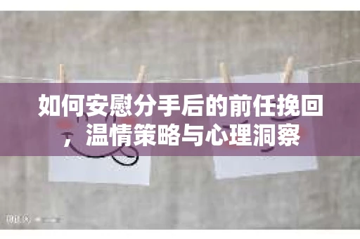 如何安慰分手后的前任挽回，温情策略与心理洞察