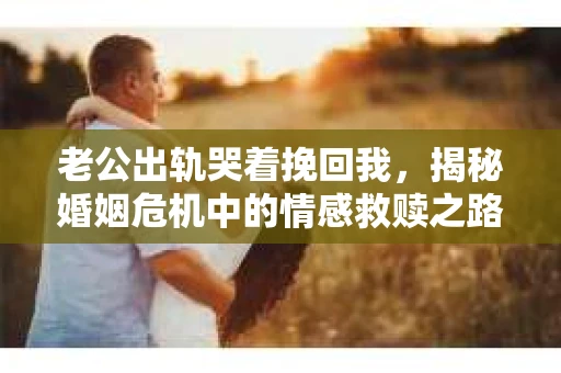 老公出轨哭着挽回我，揭秘婚姻危机中的情感救赎之路
