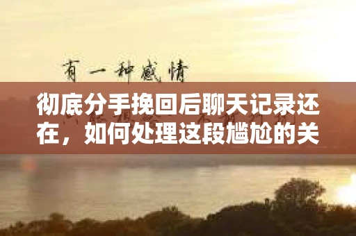 彻底分手挽回后聊天记录还在，如何处理这段尴尬的关系