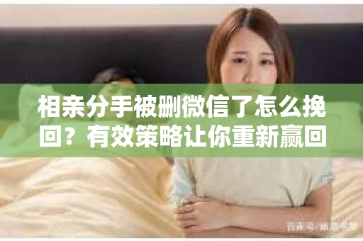 相亲分手被删微信了怎么挽回？有效策略让你重新赢回关注