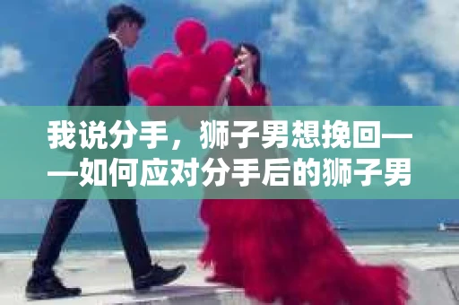 我说分手，狮子男想挽回——如何应对分手后的狮子男挽回策略
