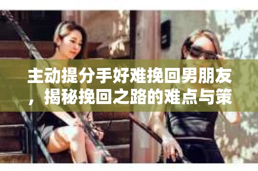 主动提分手好难挽回男朋友，揭秘挽回之路的难点与策略